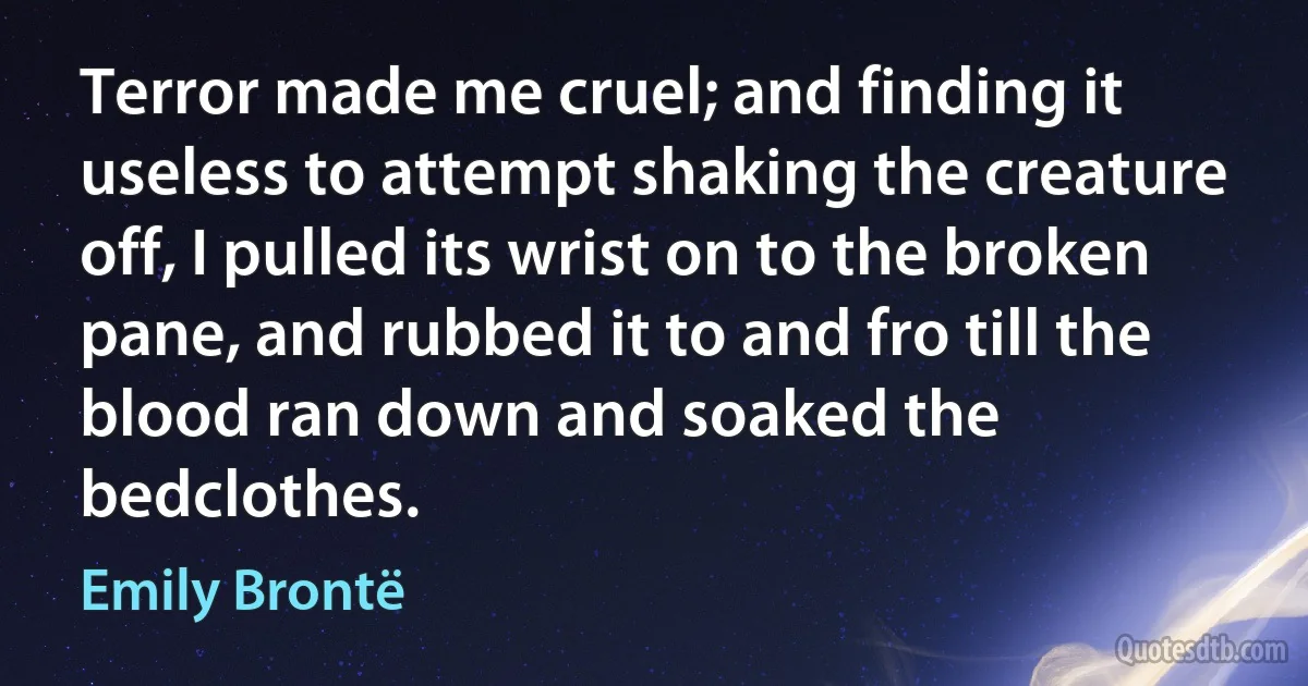 Terror made me cruel; and finding it useless to attempt shaking the creature off, I pulled its wrist on to the broken pane, and rubbed it to and fro till the blood ran down and soaked the bedclothes. (Emily Brontë)