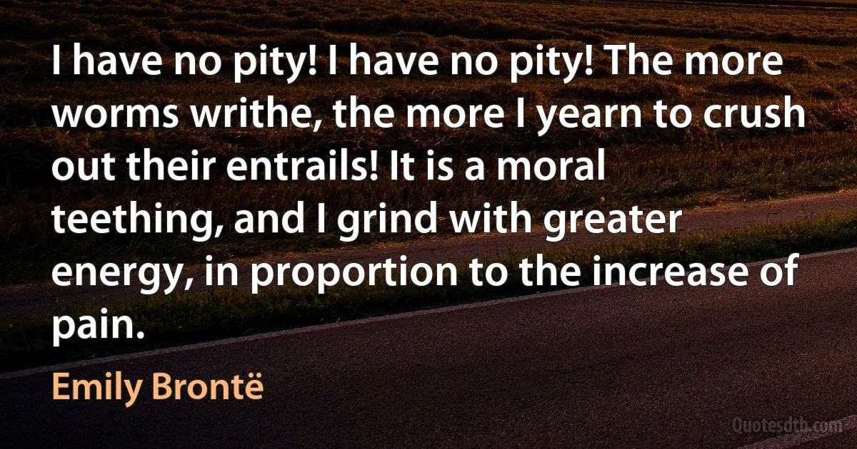 I have no pity! I have no pity! The more worms writhe, the more I yearn to crush out their entrails! It is a moral teething, and I grind with greater energy, in proportion to the increase of pain. (Emily Brontë)