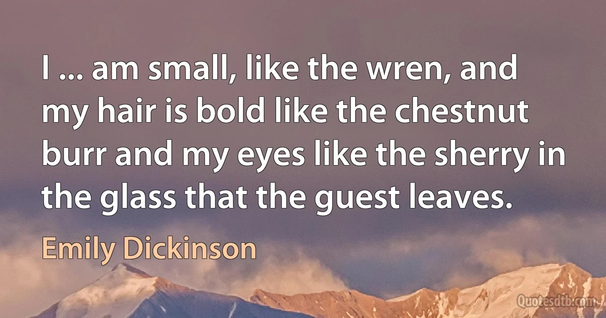 I ... am small, like the wren, and my hair is bold like the chestnut burr and my eyes like the sherry in the glass that the guest leaves. (Emily Dickinson)