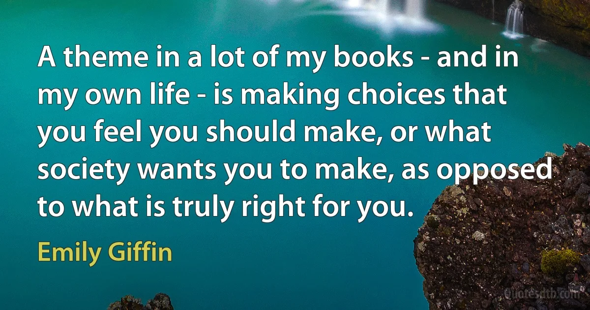 A theme in a lot of my books - and in my own life - is making choices that you feel you should make, or what society wants you to make, as opposed to what is truly right for you. (Emily Giffin)