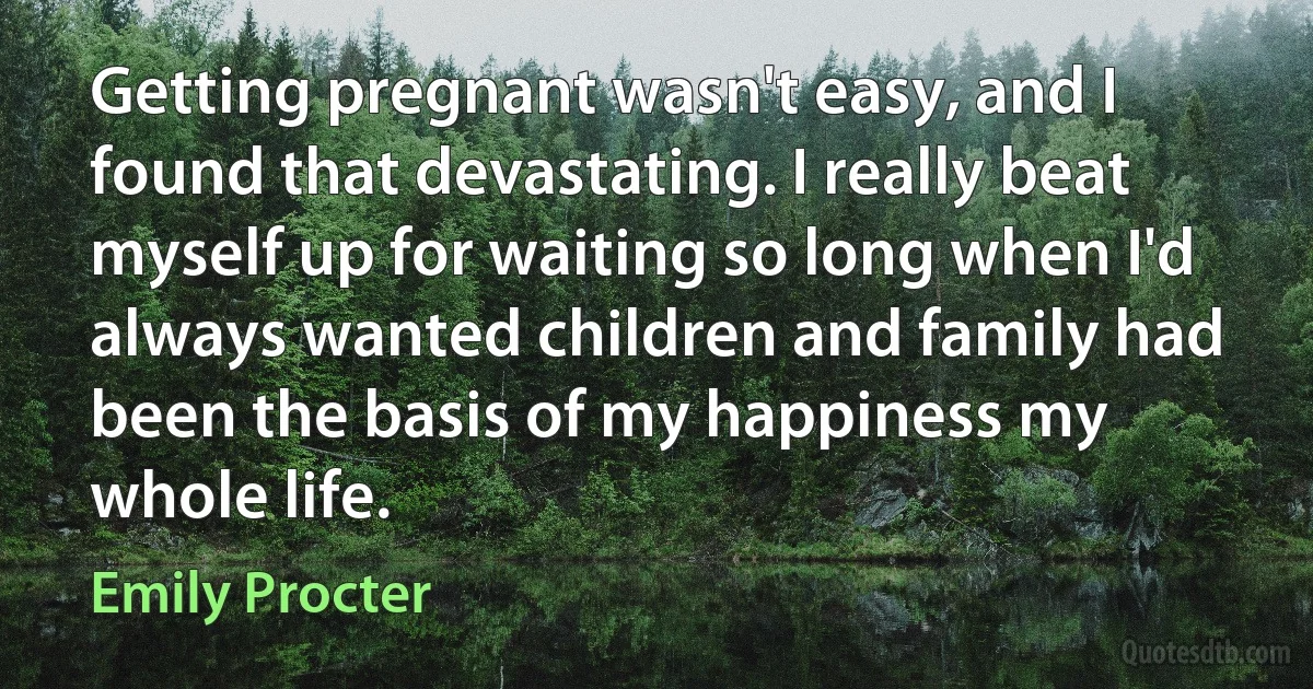 Getting pregnant wasn't easy, and I found that devastating. I really beat myself up for waiting so long when I'd always wanted children and family had been the basis of my happiness my whole life. (Emily Procter)