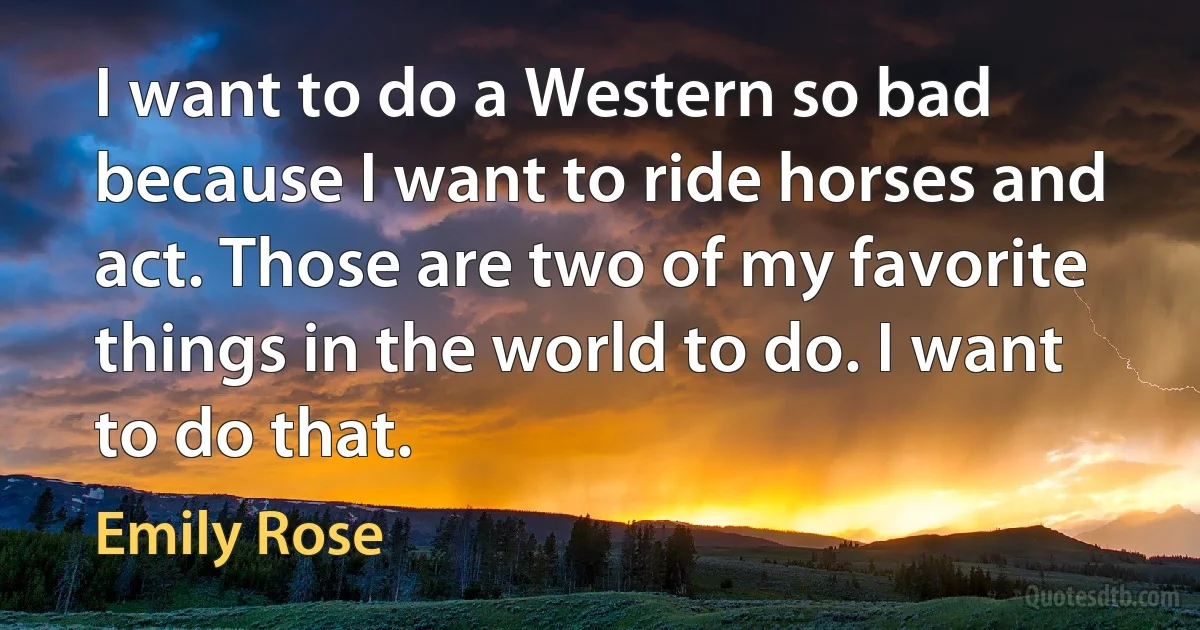 I want to do a Western so bad because I want to ride horses and act. Those are two of my favorite things in the world to do. I want to do that. (Emily Rose)