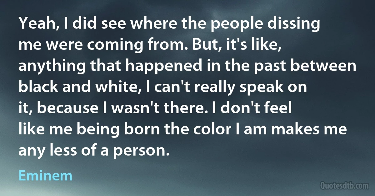 Yeah, I did see where the people dissing me were coming from. But, it's like, anything that happened in the past between black and white, I can't really speak on it, because I wasn't there. I don't feel like me being born the color I am makes me any less of a person. (Eminem)