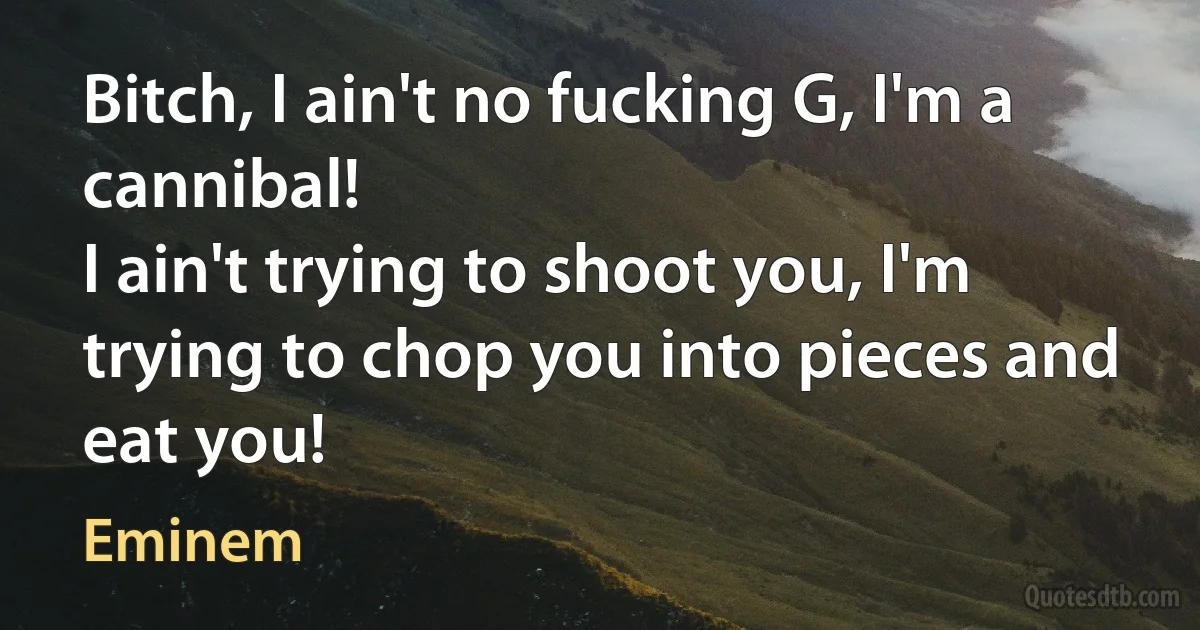 Bitch, I ain't no fucking G, I'm a cannibal!
I ain't trying to shoot you, I'm trying to chop you into pieces and eat you! (Eminem)