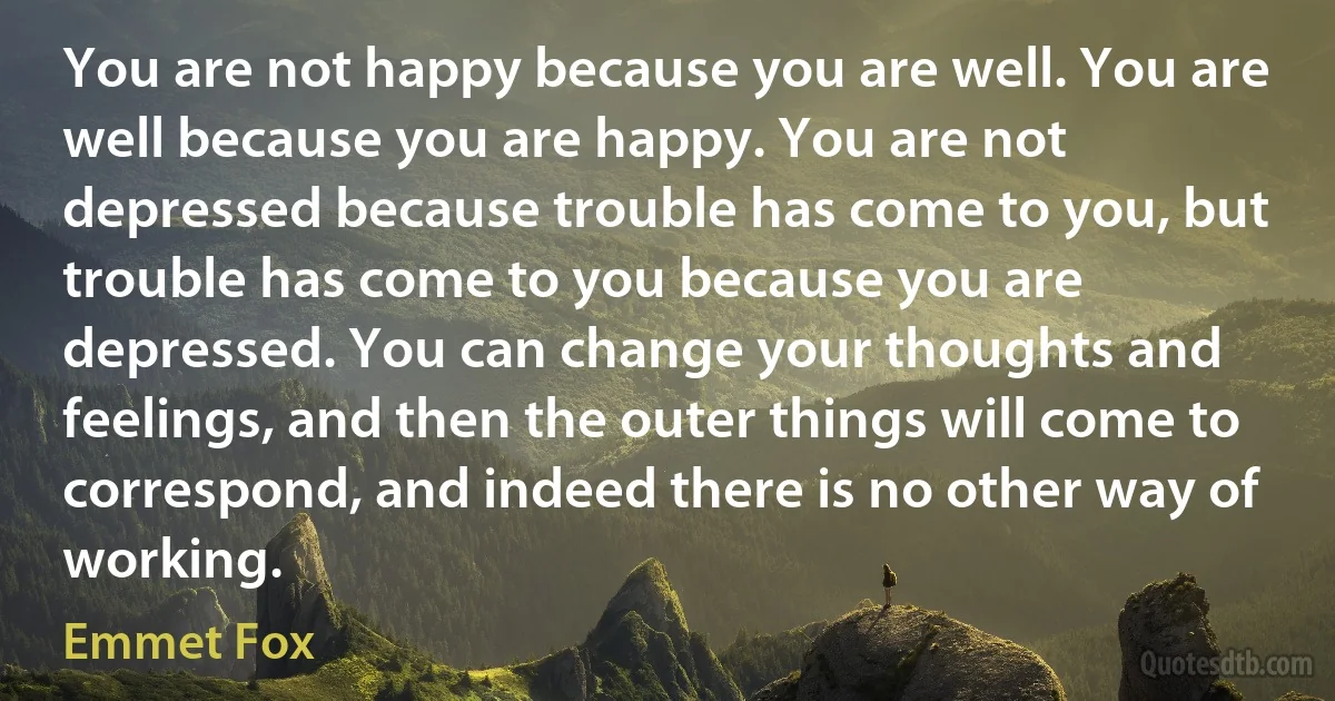 You are not happy because you are well. You are well because you are happy. You are not depressed because trouble has come to you, but trouble has come to you because you are depressed. You can change your thoughts and feelings, and then the outer things will come to correspond, and indeed there is no other way of working. (Emmet Fox)