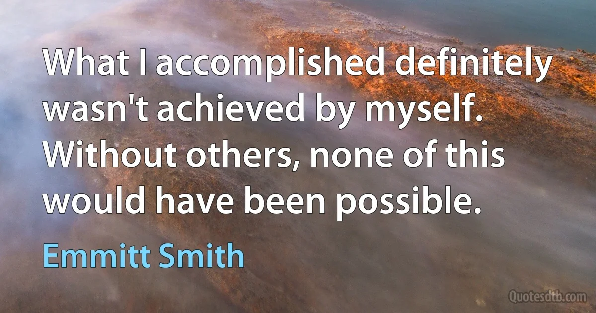 What I accomplished definitely wasn't achieved by myself. Without others, none of this would have been possible. (Emmitt Smith)