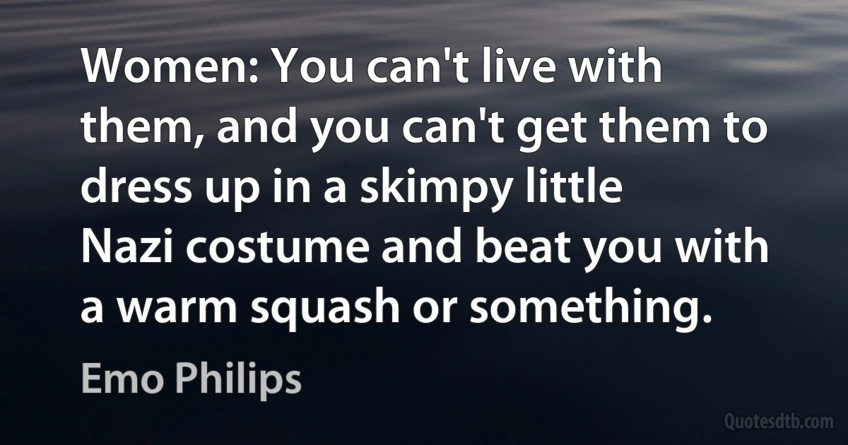 Women: You can't live with them, and you can't get them to dress up in a skimpy little Nazi costume and beat you with a warm squash or something. (Emo Philips)