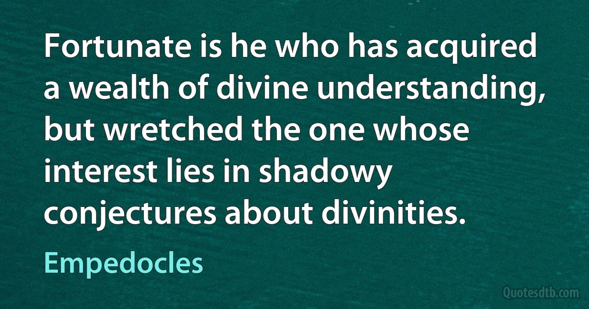 Fortunate is he who has acquired a wealth of divine understanding, but wretched the one whose interest lies in shadowy conjectures about divinities. (Empedocles)