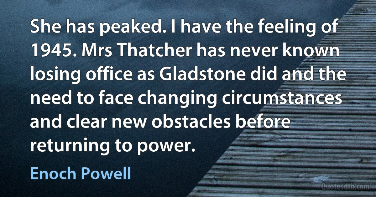 She has peaked. I have the feeling of 1945. Mrs Thatcher has never known losing office as Gladstone did and the need to face changing circumstances and clear new obstacles before returning to power. (Enoch Powell)