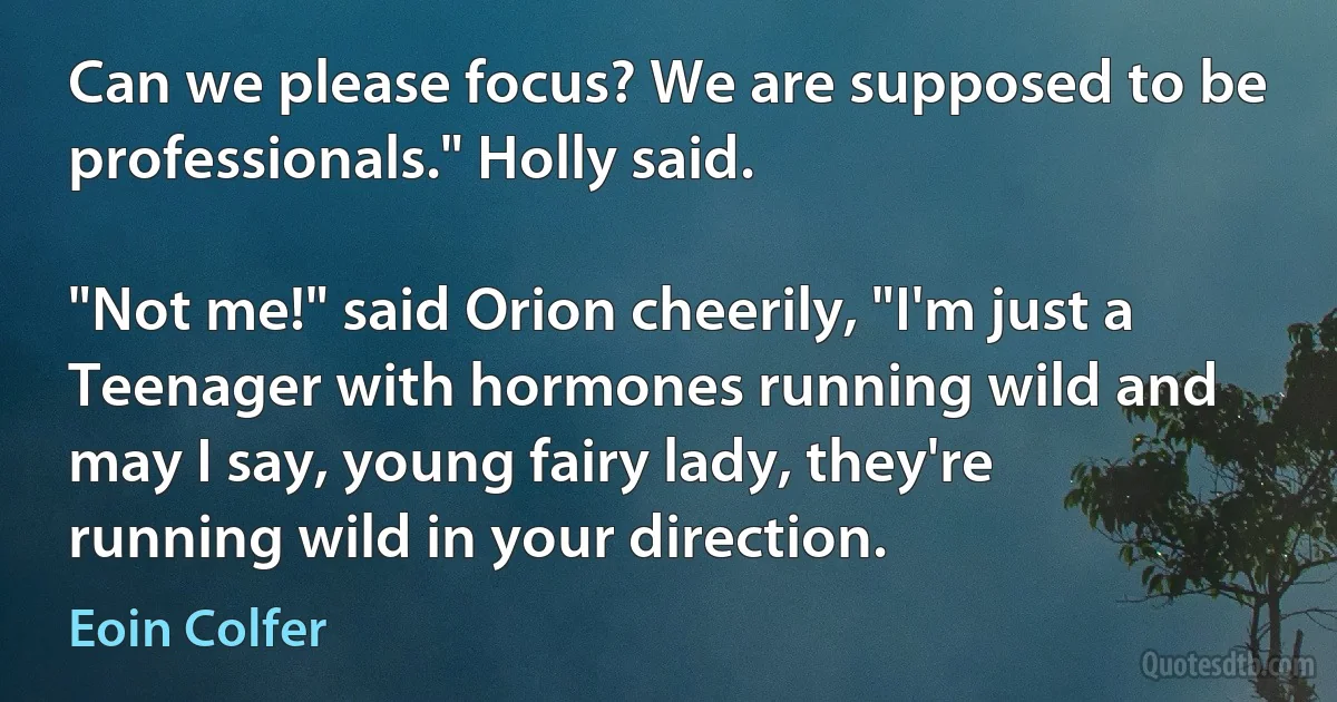 Can we please focus? We are supposed to be professionals." Holly said.

"Not me!" said Orion cheerily, "I'm just a Teenager with hormones running wild and may I say, young fairy lady, they're running wild in your direction. (Eoin Colfer)