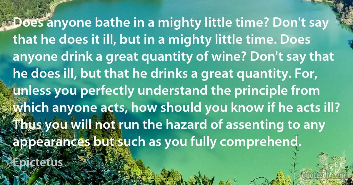 Does anyone bathe in a mighty little time? Don't say that he does it ill, but in a mighty little time. Does anyone drink a great quantity of wine? Don't say that he does ill, but that he drinks a great quantity. For, unless you perfectly understand the principle from which anyone acts, how should you know if he acts ill? Thus you will not run the hazard of assenting to any appearances but such as you fully comprehend. (Epictetus)