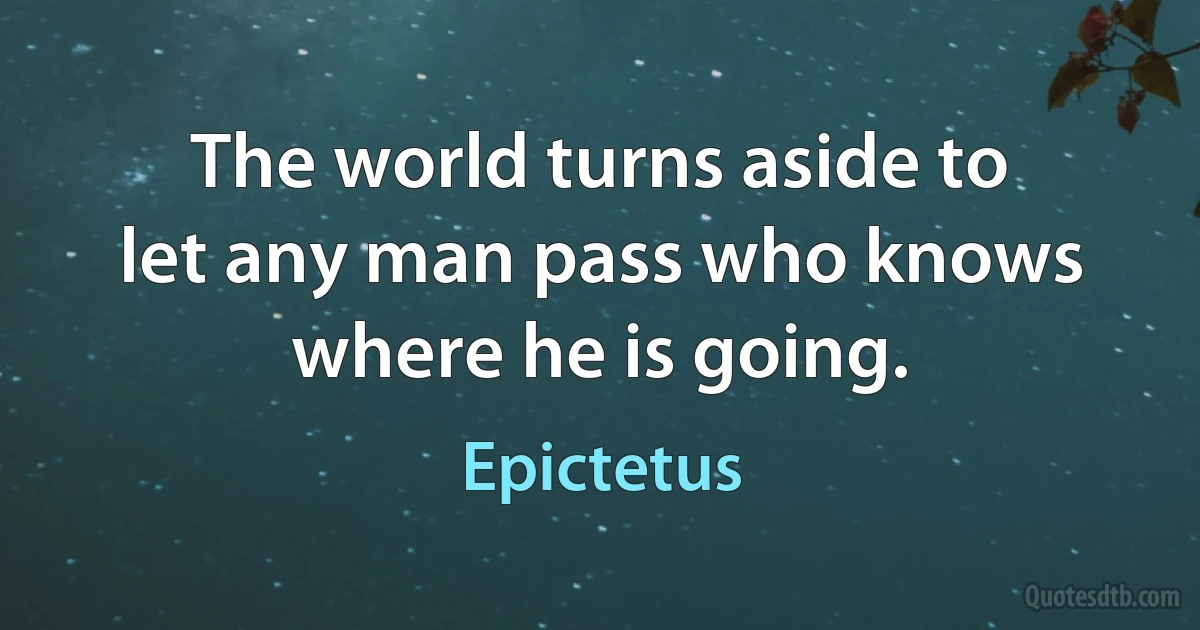 The world turns aside to let any man pass who knows where he is going. (Epictetus)