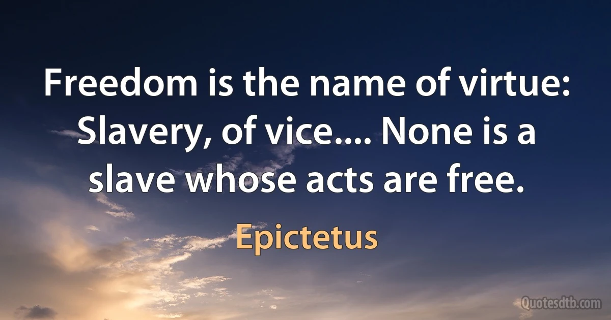 Freedom is the name of virtue: Slavery, of vice.... None is a slave whose acts are free. (Epictetus)