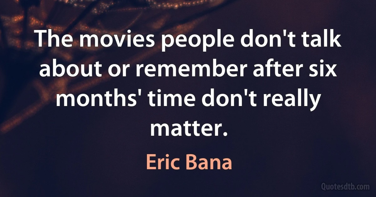 The movies people don't talk about or remember after six months' time don't really matter. (Eric Bana)