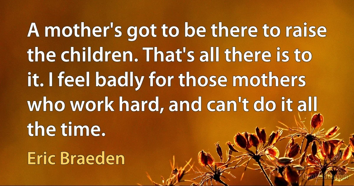 A mother's got to be there to raise the children. That's all there is to it. I feel badly for those mothers who work hard, and can't do it all the time. (Eric Braeden)