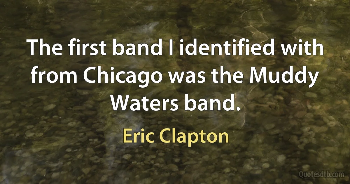 The first band I identified with from Chicago was the Muddy Waters band. (Eric Clapton)