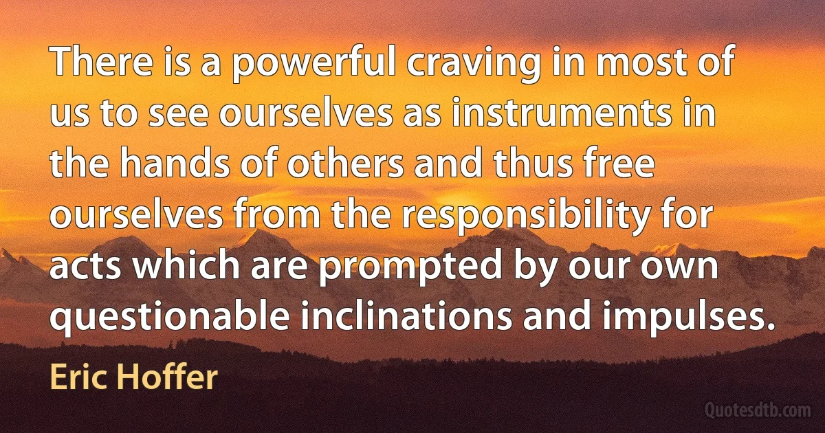 There is a powerful craving in most of us to see ourselves as instruments in the hands of others and thus free ourselves from the responsibility for acts which are prompted by our own questionable inclinations and impulses. (Eric Hoffer)