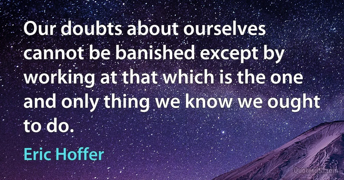 Our doubts about ourselves cannot be banished except by working at that which is the one and only thing we know we ought to do. (Eric Hoffer)