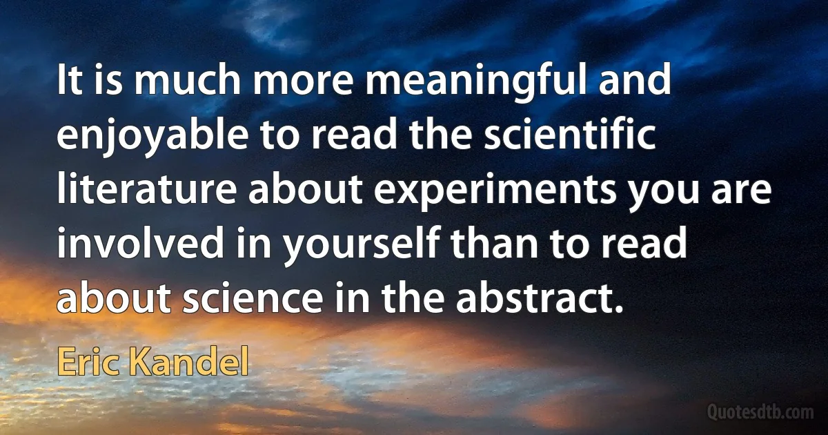 It is much more meaningful and enjoyable to read the scientific literature about experiments you are involved in yourself than to read about science in the abstract. (Eric Kandel)