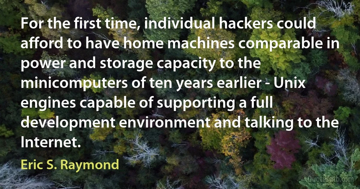 For the first time, individual hackers could afford to have home machines comparable in power and storage capacity to the minicomputers of ten years earlier - Unix engines capable of supporting a full development environment and talking to the Internet. (Eric S. Raymond)