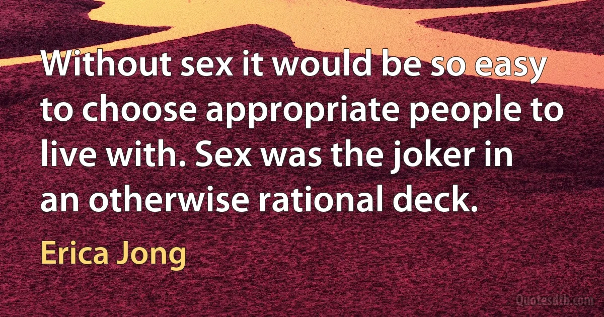 Without sex it would be so easy to choose appropriate people to live with. Sex was the joker in an otherwise rational deck. (Erica Jong)