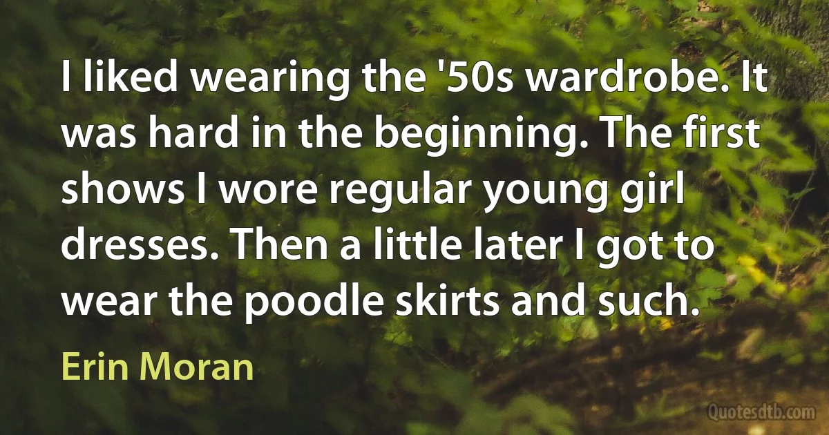 I liked wearing the '50s wardrobe. It was hard in the beginning. The first shows I wore regular young girl dresses. Then a little later I got to wear the poodle skirts and such. (Erin Moran)