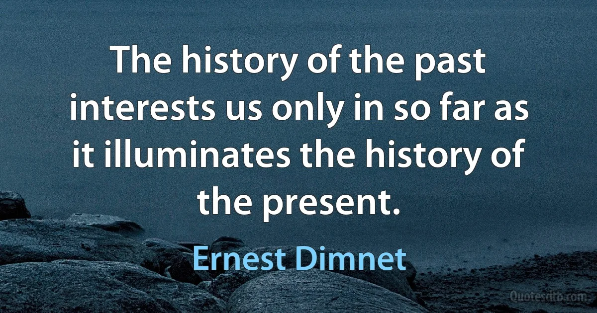 The history of the past interests us only in so far as it illuminates the history of the present. (Ernest Dimnet)