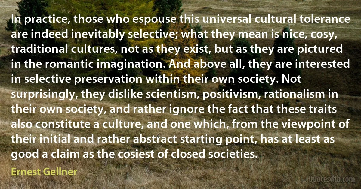 In practice, those who espouse this universal cultural tolerance are indeed inevitably selective; what they mean is nice, cosy, traditional cultures, not as they exist, but as they are pictured in the romantic imagination. And above all, they are interested in selective preservation within their own society. Not surprisingly, they dislike scientism, positivism, rationalism in their own society, and rather ignore the fact that these traits also constitute a culture, and one which, from the viewpoint of their initial and rather abstract starting point, has at least as good a claim as the cosiest of closed societies. (Ernest Gellner)