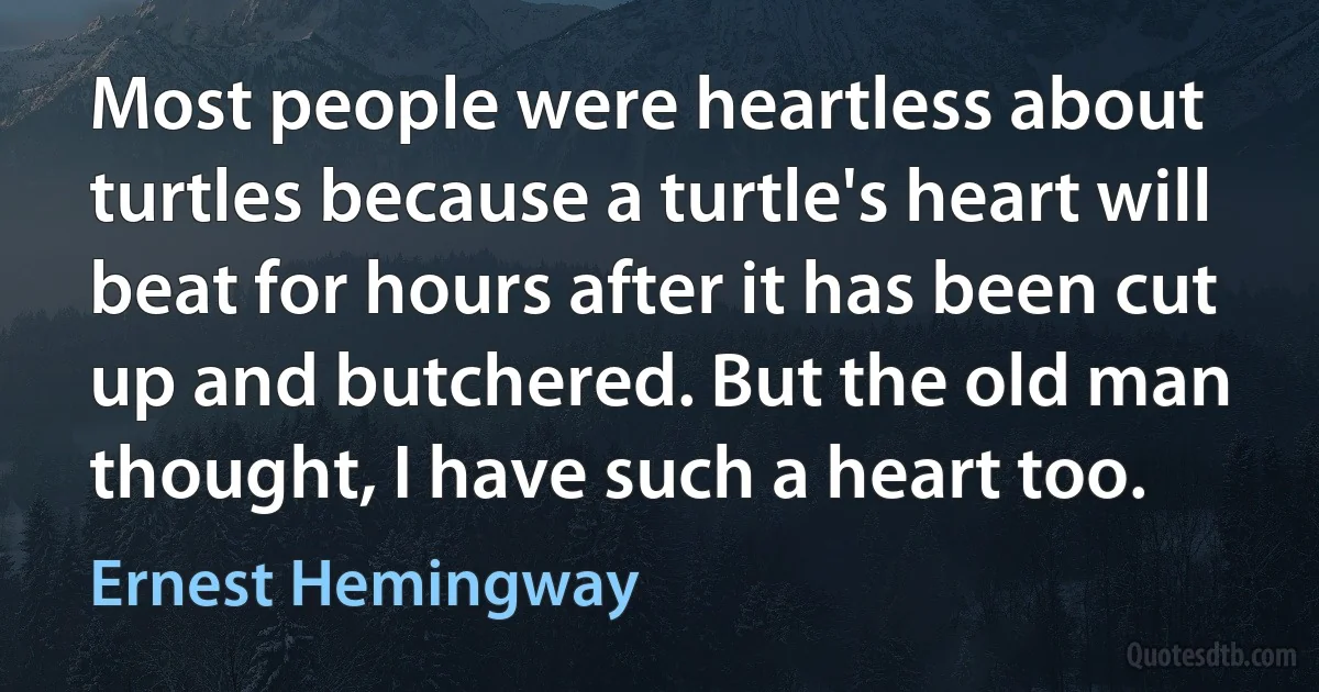 Most people were heartless about turtles because a turtle's heart will beat for hours after it has been cut up and butchered. But the old man thought, I have such a heart too. (Ernest Hemingway)