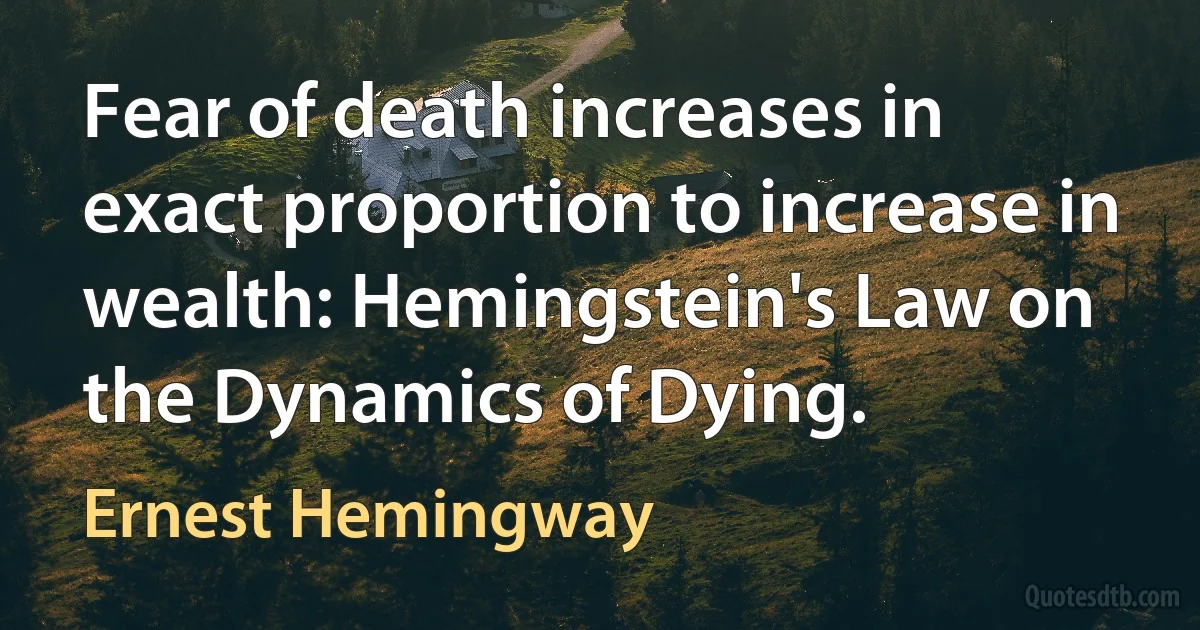 Fear of death increases in exact proportion to increase in wealth: Hemingstein's Law on the Dynamics of Dying. (Ernest Hemingway)