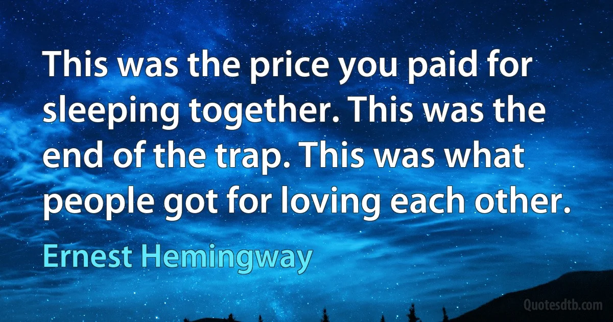 This was the price you paid for sleeping together. This was the end of the trap. This was what people got for loving each other. (Ernest Hemingway)