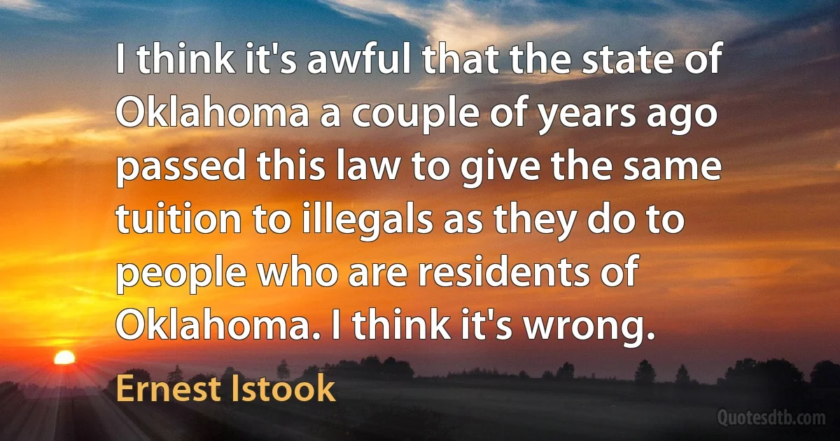 I think it's awful that the state of Oklahoma a couple of years ago passed this law to give the same tuition to illegals as they do to people who are residents of Oklahoma. I think it's wrong. (Ernest Istook)