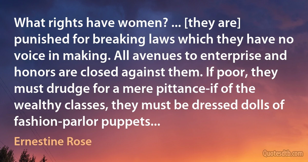 What rights have women? ... [they are] punished for breaking laws which they have no voice in making. All avenues to enterprise and honors are closed against them. If poor, they must drudge for a mere pittance-if of the wealthy classes, they must be dressed dolls of fashion-parlor puppets... (Ernestine Rose)