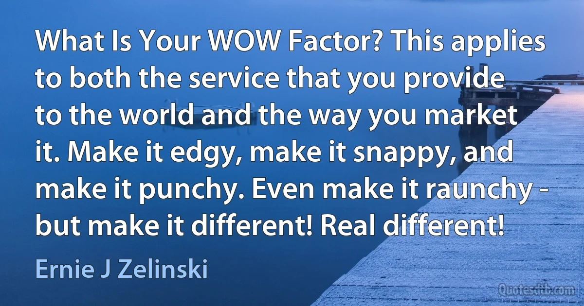 What Is Your WOW Factor? This applies to both the service that you provide to the world and the way you market it. Make it edgy, make it snappy, and make it punchy. Even make it raunchy - but make it different! Real different! (Ernie J Zelinski)