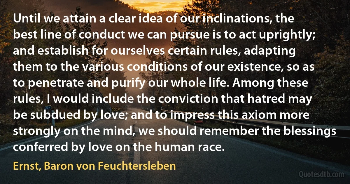 Until we attain a clear idea of our inclinations, the best line of conduct we can pursue is to act uprightly; and establish for ourselves certain rules, adapting them to the various conditions of our existence, so as to penetrate and purify our whole life. Among these rules, I would include the conviction that hatred may be subdued by love; and to impress this axiom more strongly on the mind, we should remember the blessings conferred by love on the human race. (Ernst, Baron von Feuchtersleben)