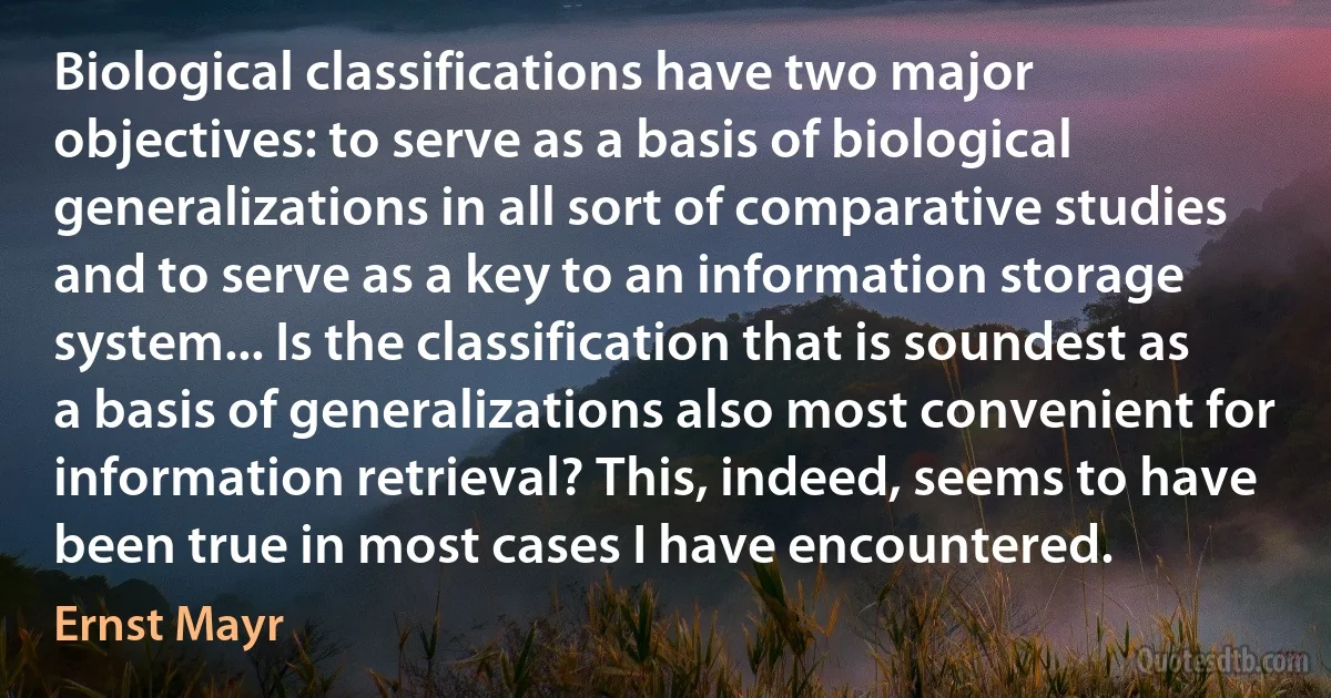 Biological classifications have two major objectives: to serve as a basis of biological generalizations in all sort of comparative studies and to serve as a key to an information storage system... Is the classification that is soundest as a basis of generalizations also most convenient for information retrieval? This, indeed, seems to have been true in most cases I have encountered. (Ernst Mayr)