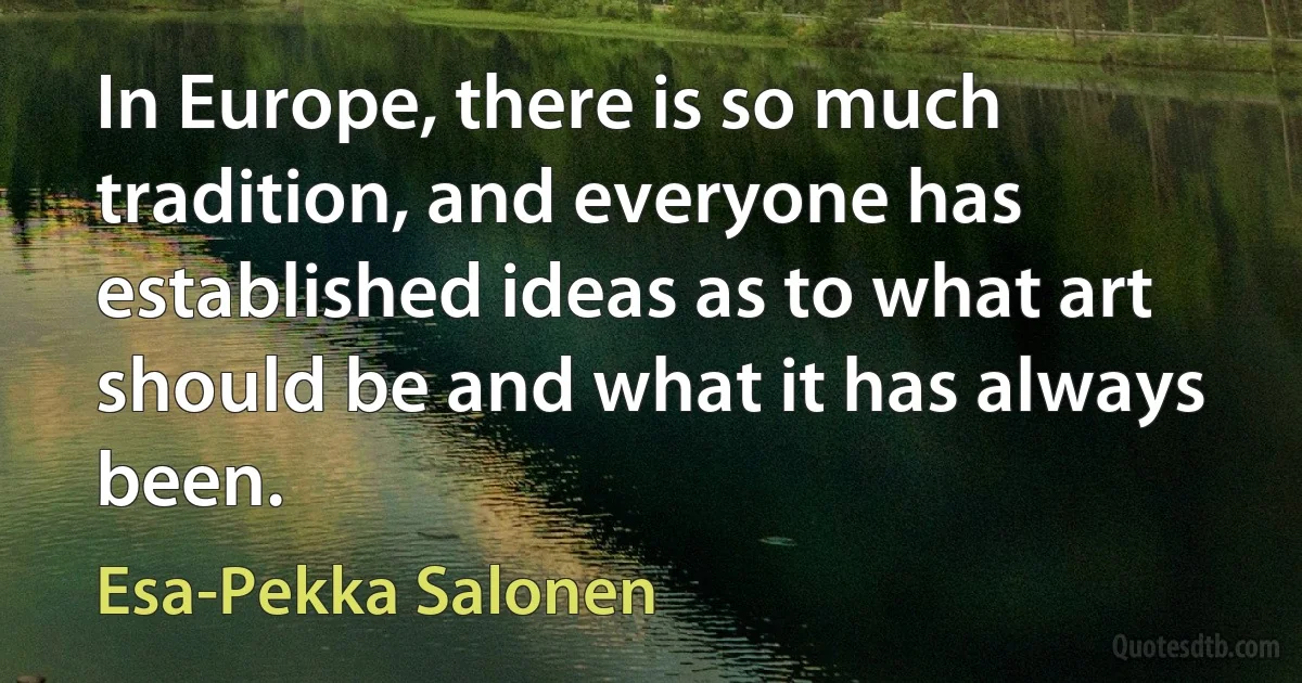 In Europe, there is so much tradition, and everyone has established ideas as to what art should be and what it has always been. (Esa-Pekka Salonen)