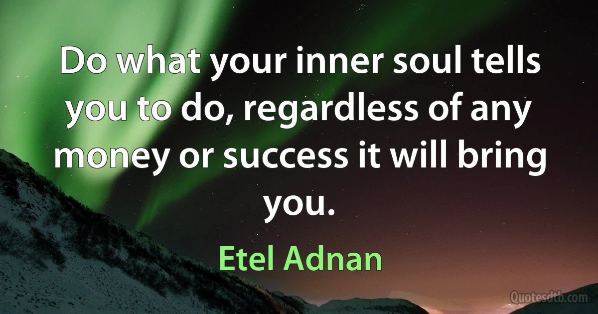 Do what your inner soul tells you to do, regardless of any money or success it will bring you. (Etel Adnan)