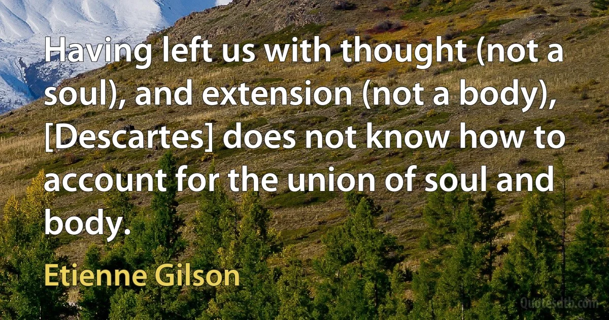 Having left us with thought (not a soul), and extension (not a body), [Descartes] does not know how to account for the union of soul and body. (Etienne Gilson)