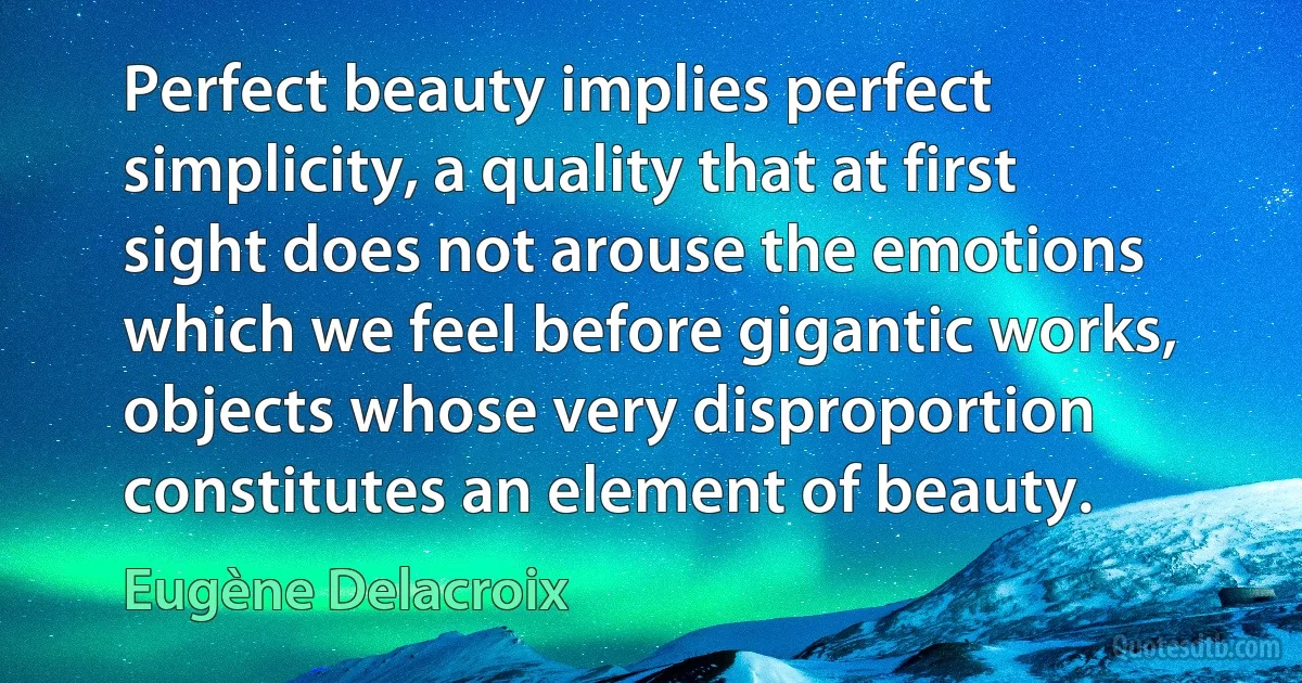 Perfect beauty implies perfect simplicity, a quality that at first sight does not arouse the emotions which we feel before gigantic works, objects whose very disproportion constitutes an element of beauty. (Eugène Delacroix)