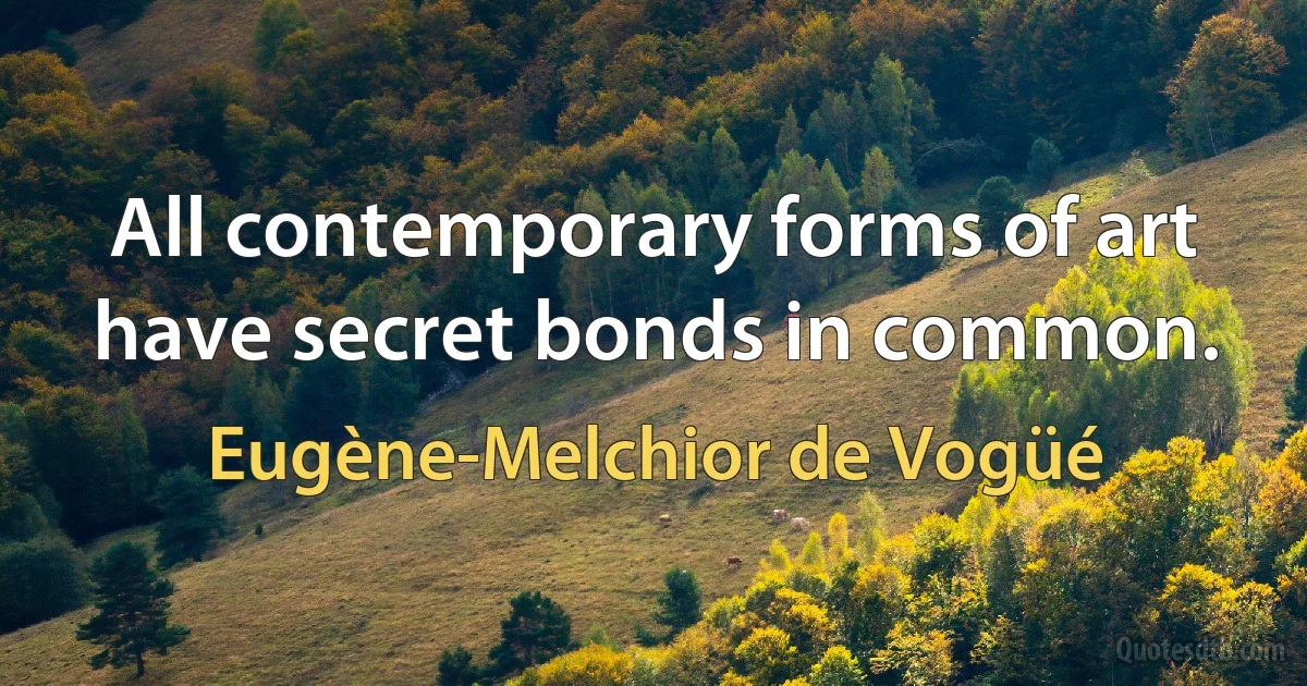 All contemporary forms of art have secret bonds in common. (Eugène-Melchior de Vogüé)