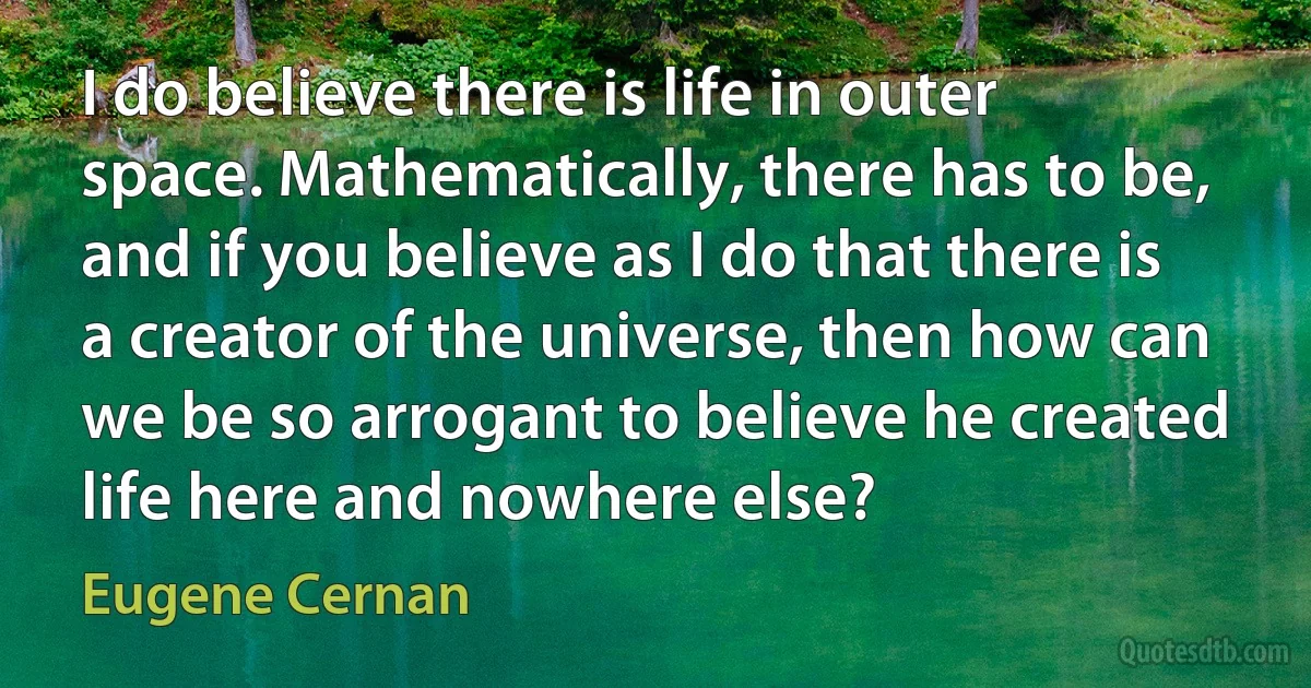 I do believe there is life in outer space. Mathematically, there has to be, and if you believe as I do that there is a creator of the universe, then how can we be so arrogant to believe he created life here and nowhere else? (Eugene Cernan)