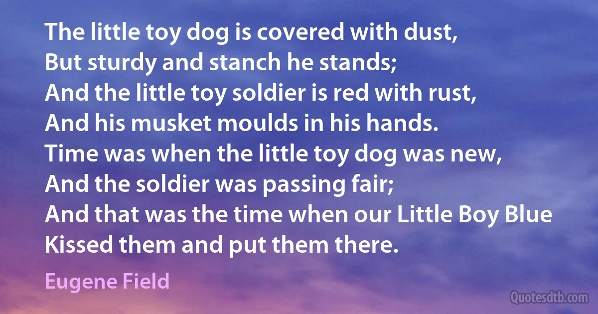 The little toy dog is covered with dust,
But sturdy and stanch he stands;
And the little toy soldier is red with rust,
And his musket moulds in his hands.
Time was when the little toy dog was new,
And the soldier was passing fair;
And that was the time when our Little Boy Blue
Kissed them and put them there. (Eugene Field)