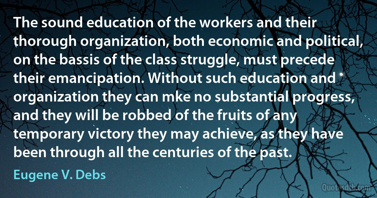 The sound education of the workers and their thorough organization, both economic and political, on the bassis of the class struggle, must precede their emancipation. Without such education and organization they can mke no substantial progress, and they will be robbed of the fruits of any temporary victory they may achieve, as they have been through all the centuries of the past. (Eugene V. Debs)