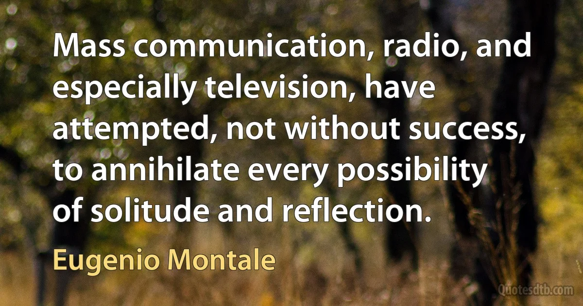 Mass communication, radio, and especially television, have attempted, not without success, to annihilate every possibility of solitude and reflection. (Eugenio Montale)