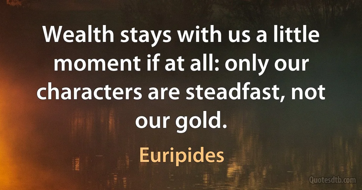 Wealth stays with us a little moment if at all: only our characters are steadfast, not our gold. (Euripides)