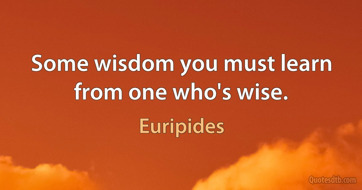 Some wisdom you must learn from one who's wise. (Euripides)