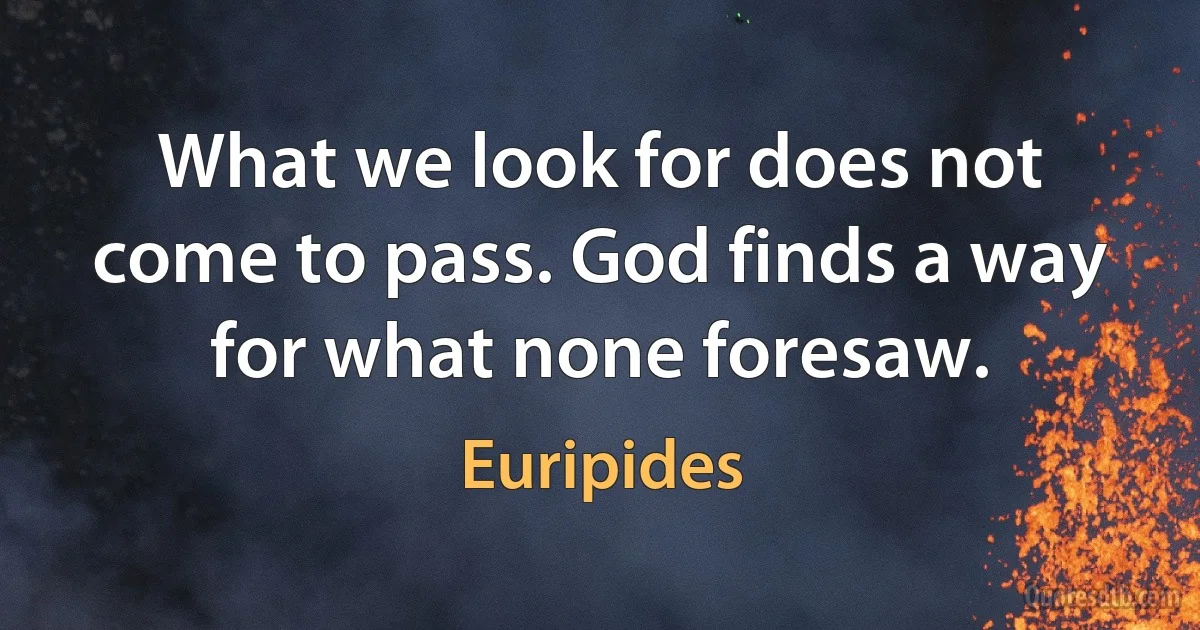 What we look for does not come to pass. God finds a way for what none foresaw. (Euripides)