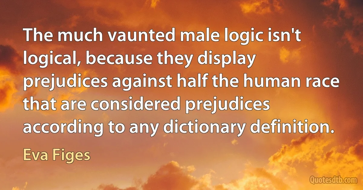 The much vaunted male logic isn't logical, because they display prejudices against half the human race that are considered prejudices according to any dictionary definition. (Eva Figes)