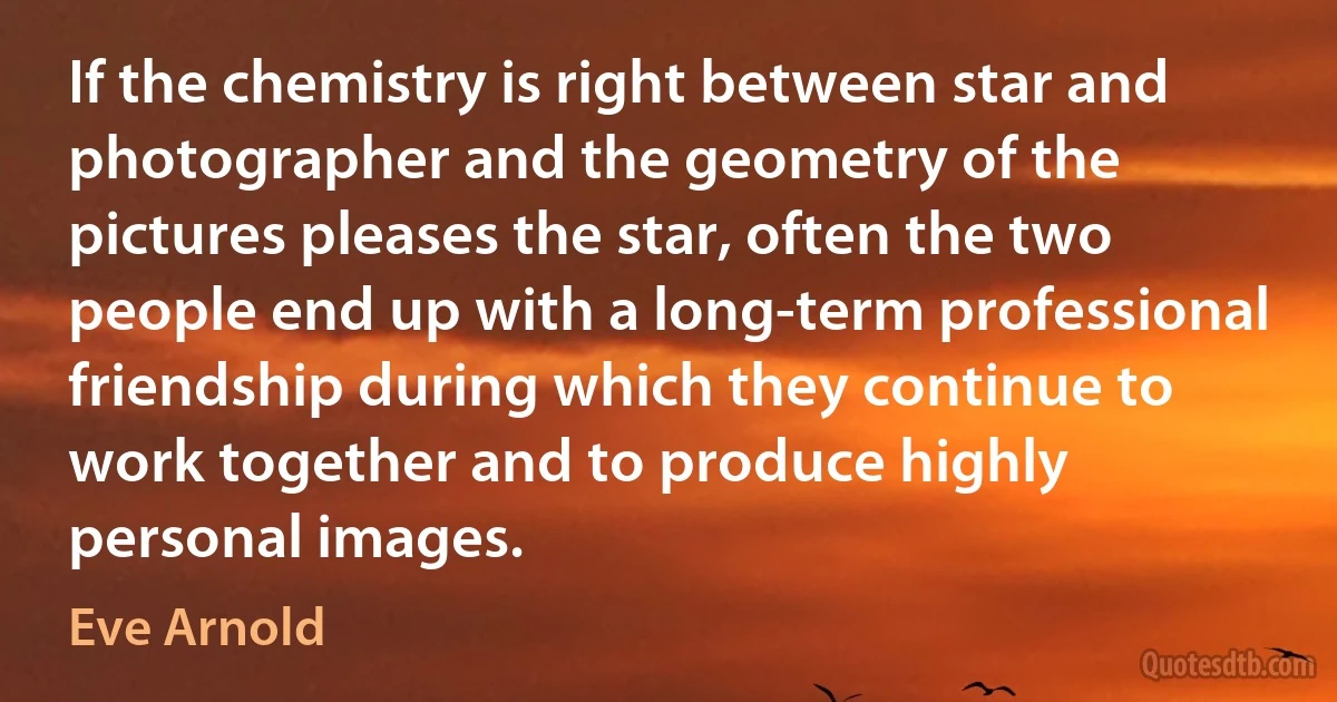 If the chemistry is right between star and photographer and the geometry of the pictures pleases the star, often the two people end up with a long-term professional friendship during which they continue to work together and to produce highly personal images. (Eve Arnold)